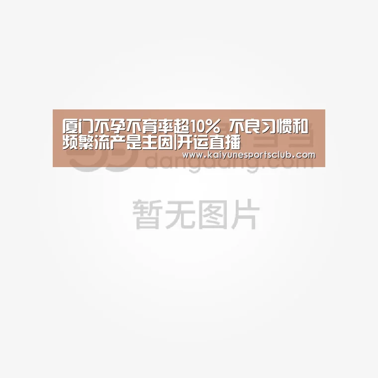 厦门不孕不育率超10% 不良习惯和频繁流产是主因|开运直播(图1) 开运登录